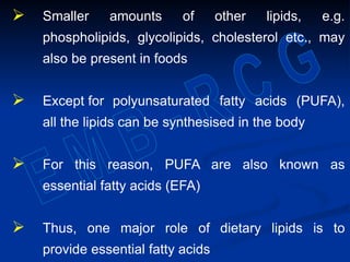  Smaller amounts of other lipids, e.g.
phospholipids, glycolipids, cholesterol etc., may
also be present in foods
 Except for polyunsaturated fatty acids (PUFA),
all the lipids can be synthesised in the body
 For this reason, PUFA are also known as
essential fatty acids (EFA)
 Thus, one major role of dietary lipids is to
provide essential fatty acids
 