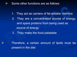  Some other functions are as follows:
1. They act as carriers of fat-soluble vitamins
2. They are a concentrated source of energy,
and spare proteins from being used as
source of energy
3. They make the food palatable
 Therefore, a certain amount of lipids must be
present in the diet
 