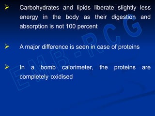  Carbohydrates and lipids liberate slightly less
energy in the body as their digestion and
absorption is not 100 percent
 A major difference is seen in case of proteins
 In a bomb calorimeter, the proteins are
completely oxidised
 