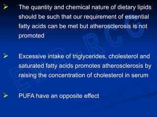  The quantity and chemical nature of dietary lipids
should be such that our requirement of essential
fatty acids can be met but atherosclerosis is not
promoted
 Excessive intake of triglycerides, cholesterol and
saturated fatty acids promotes atherosclerosis by
raising the concentration of cholesterol in serum
 PUFA have an opposite effect
 