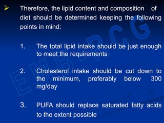  Therefore, the lipid content and composition of
diet should be determined keeping the following
points in mind:
1. The total lipid intake should be just enough
to meet the requirements
2. Cholesterol intake should be cut down to
the minimum, preferably below 300
mg/day
3. PUFA should replace saturated fatty acids
to the extent possible
 