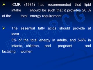  ICMR (1981) has recommended that lipid
intake should be such that it provides 20 %
of the total energy requirement
 The essential fatty acids should provide at
least
3% of the total energy in adults, and 5-6% in
infants, children, and pregnant and
lactating women
 