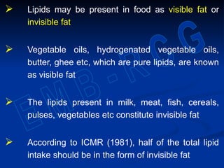  Lipids may be present in food as visible fat or
invisible fat
 Vegetable oils, hydrogenated vegetable oils,
butter, ghee etc, which are pure lipids, are known
as visible fat
 The lipids present in milk, meat, fish, cereals,
pulses, vegetables etc constitute invisible fat
 According to ICMR (1981), half of the total lipid
intake should be in the form of invisible fat
 