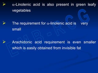  a-Linolenic acid is also present in green leafy
vegetables
 The requirement for a-linolenic acid is very
small
 Arachidonic acid requirement is even smaller
which is easily obtained from invisible fat
 