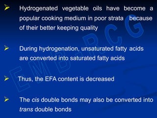  Hydrogenated vegetable oils have become a
popular cooking medium in poor strata because
of their better keeping quality
 During hydrogenation, unsaturated fatty acids
are converted into saturated fatty acids
 Thus, the EFA content is decreased
 The cis double bonds may also be converted into
trans double bonds
 