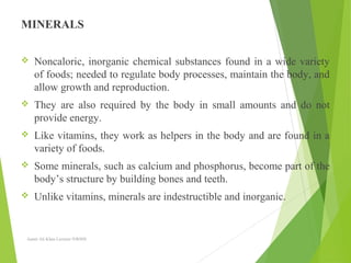 MINERALS
 Noncaloric, inorganic chemical substances found in a wide variety
of foods; needed to regulate body processes, maintain the body, and
allow growth and reproduction.
 They are also required by the body in small amounts and do not
provide energy.
 Like vitamins, they work as helpers in the body and are found in a
variety of foods.
 Some minerals, such as calcium and phosphorus, become part of the
body’s structure by building bones and teeth.
 Unlike vitamins, minerals are indestructible and inorganic.
Aamir Ali Khan Lecturer NWIHS
 