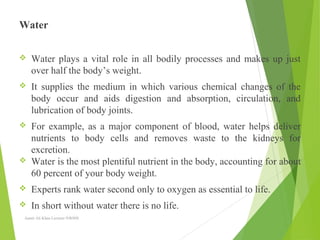 Water
 Water plays a vital role in all bodily processes and makes up just
over half the body’s weight.
 It supplies the medium in which various chemical changes of the
body occur and aids digestion and absorption, circulation, and
lubrication of body joints.
 For example, as a major component of blood, water helps deliver
nutrients to body cells and removes waste to the kidneys for
excretion.
 Water is the most plentiful nutrient in the body, accounting for about
60 percent of your body weight.
 Experts rank water second only to oxygen as essential to life.
 In short without water there is no life.
Aamir Ali Khan Lecturer NWIHS
 