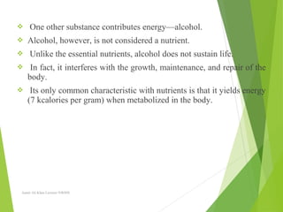  One other substance contributes energy—alcohol.
 Alcohol, however, is not considered a nutrient.
 Unlike the essential nutrients, alcohol does not sustain life.
 In fact, it interferes with the growth, maintenance, and repair of the
body.
 Its only common characteristic with nutrients is that it yields energy
(7 kcalories per gram) when metabolized in the body.
Aamir Ali Khan Lecturer NWIHS
 
