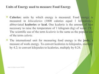 Units of Energy used to measure Food Energy
 Calories: units by which energy is measured. Food energy is
measured in kilocalories (1000 calories equal 1 kilocalorie),
abbreviated kcalories or kcal. One kcalorie is the amount of heat
necessary to raise the temperature of 1 kilogram (kg) of water 1°C.
The scientific use of the term kcalorie is the same as the popular use
of the term calorie.
 The international unit for measuring food energy is the joule, a
measure of work energy. To convert kcalories to kilojoules, multiply
by 4.2; to convert kilojoules to kcalories, multiply by 0.24.
Aamir Ali Khan Lecturer NWIHS
 
