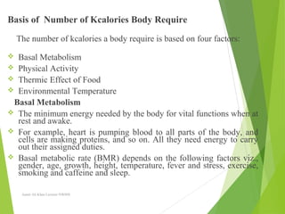 Basis of Number of Kcalories Body Require
The number of kcalories a body require is based on four factors:
 Basal Metabolism
 Physical Activity
 Thermic Effect of Food
 Environmental Temperature
Basal Metabolism
 The minimum energy needed by the body for vital functions when at
rest and awake.
 For example, heart is pumping blood to all parts of the body, and
cells are making proteins, and so on. All they need energy to carry
out their assigned duties.
 Basal metabolic rate (BMR) depends on the following factors viz.,
gender, age, growth, height, temperature, fever and stress, exercise,
smoking and caffeine and sleep.
Aamir Ali Khan Lecturer NWIHS
 