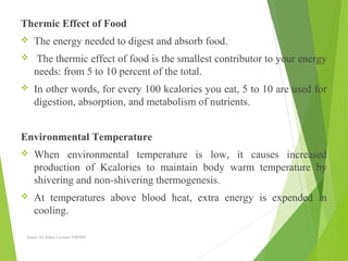 Thermic Effect of Food
 The energy needed to digest and absorb food.
 The thermic effect of food is the smallest contributor to your energy
needs: from 5 to 10 percent of the total.
 In other words, for every 100 kcalories you eat, 5 to 10 are used for
digestion, absorption, and metabolism of nutrients.
Environmental Temperature
 When environmental temperature is low, it causes increased
production of Kcalories to maintain body warm temperature by
shivering and non-shivering thermogenesis.
 At temperatures above blood heat, extra energy is expended in
cooling.
Aamir Ali Khan Lecturer NWIHS
 