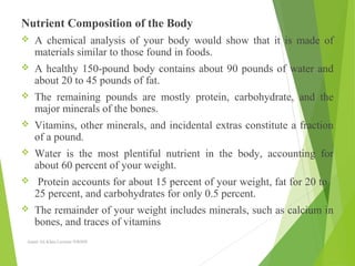 Nutrient Composition of the Body
 A chemical analysis of your body would show that it is made of
materials similar to those found in foods.
 A healthy 150-pound body contains about 90 pounds of water and
about 20 to 45 pounds of fat.
 The remaining pounds are mostly protein, carbohydrate, and the
major minerals of the bones.
 Vitamins, other minerals, and incidental extras constitute a fraction
of a pound.
 Water is the most plentiful nutrient in the body, accounting for
about 60 percent of your weight.
 Protein accounts for about 15 percent of your weight, fat for 20 to
25 percent, and carbohydrates for only 0.5 percent.
 The remainder of your weight includes minerals, such as calcium in
bones, and traces of vitamins
Aamir Ali Khan Lecturer NWIHS
 