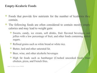 Empty-Kcalorie Foods
 Foods that provide few nutrients for the number of kcalories they
contain.
 The following foods are often considered to contain mostly empty
calories and may lead to weight gain:
 Sweets, candy, ice cream, soft drinks, fruit flavored beverages and
jellies with a low percentage of fruit, and other foods containing added
sugars.
 Refined grains such as white bread or white rice.
 Butter, lard and other saturated fat.
 Beer, wine, and other alcoholic beverages
 High fat foods such as hamburger (Crushed uncooked food), fried
chicken, pizza, and French fries.
Aamir Ali Khan Lecturer NWIHS
 