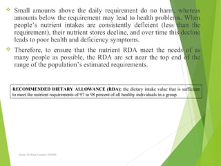  Small amounts above the daily requirement do no harm, whereas
amounts below the requirement may lead to health problems. When
people’s nutrient intakes are consistently deficient (less than the
requirement), their nutrient stores decline, and over time this decline
leads to poor health and deficiency symptoms.
 Therefore, to ensure that the nutrient RDA meet the needs of as
many people as possible, the RDA are set near the top end of the
range of the population’s estimated requirements.
Aamir Ali Khan Lecturer NWIHS
RECOMMENDED DIETARY ALLOWANCE (RDA): the dietary intake value that is sufficient
to meet the nutrient requirements of 97 to 98 percent of all healthy individuals in a group.
 