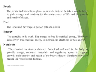 Foods
The products derived from plants or animals that can be taken into the body
to yield energy and nutrients for the maintenance of life and the growth
and repair of tissues.
Diet
The foods and beverages a person eats and drinks.
Energy
The capacity to do work. The energy in food is chemical energy. The body
can convert this chemical energy to mechanical, electrical, or heat energy.
Nutrients
The chemical substances obtained from food and used in the body to
provide energy, structural materials, and regulating agents to support
growth, maintenance, and repair of the body’s tissues. Nutrients may also
reduce the risk of some diseases.
Aamir Ali Khan Lecturer NWIHS
 