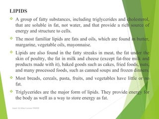 LIPIDS
 A group of fatty substances, including triglycerides and cholesterol,
that are soluble in fat, not water, and that provide a rich source of
energy and structure to cells.
 The most familiar lipids are fats and oils, which are found in butter,
margarine, vegetable oils, mayonnaise.
 Lipids are also found in the fatty streaks in meat, the fat under the
skin of poultry, the fat in milk and cheese (except fat-free milk and
products made with it), baked goods such as cakes, fried foods, nuts,
and many processed foods, such as canned soups and frozen dinners.
 Most breads, cereals, pasta, fruits, and vegetables have little or no
fat.
 Triglycerides are the major form of lipids. They provide energy for
the body as well as a way to store energy as fat.
Aamir Ali Khan Lecturer NWIHS
 