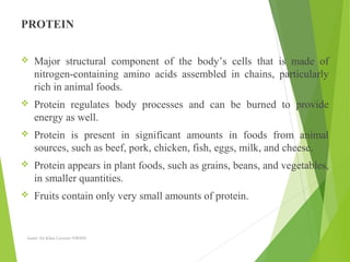 PROTEIN
 Major structural component of the body’s cells that is made of
nitrogen-containing amino acids assembled in chains, particularly
rich in animal foods.
 Protein regulates body processes and can be burned to provide
energy as well.
 Protein is present in significant amounts in foods from animal
sources, such as beef, pork, chicken, fish, eggs, milk, and cheese.
 Protein appears in plant foods, such as grains, beans, and vegetables,
in smaller quantities.
 Fruits contain only very small amounts of protein.
Aamir Ali Khan Lecturer NWIHS
 
