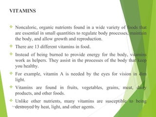 VITAMINS
 Noncaloric, organic nutrients found in a wide variety of foods that
are essential in small quantities to regulate body processes, maintain
the body, and allow growth and reproduction.
 There are 13 different vitamins in food.
 Instead of being burned to provide energy for the body, vitamins
work as helpers. They assist in the processes of the body that keep
you healthy.
 For example, vitamin A is needed by the eyes for vision in dim
light.
 Vitamins are found in fruits, vegetables, grains, meat, dairy
products, and other foods.
 Unlike other nutrients, many vitamins are susceptible to being
destroyed by heat, light, and other agents.Aamir Ali Khan Lecturer NWIHS
 