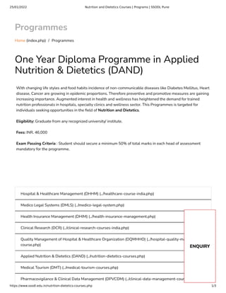 25/01/2022 Nutrition and Dietetics Courses | Programs | SSODL Pune
https://www.ssodl.edu.in/nutrition-dietetics-courses.php 1/3
Programmes
Home (index.php) /  Programmes
One Year Diploma Programme in Applied
Nutrition & Dietetics (DAND)
With changing life styles and food habits incidence of non-communicable diseases like Diabetes Mellitus, Heart
disease, Cancer are growing in epidemic proportions. Therefore preventive and promotive measures are gaining
increasing importance. Augmented interest in health and wellness has heightened the demand for trained
nutrition professionals in hospitals, specialty clinics and wellness sector. This Programmes is targeted for
individuals seeking opportunities in the eld of Nutrition and Dietetics.
Eligibility: Graduate from any recognized university/ institute.
Fees: INR. 46,000
Exam Passing Criteria : Student should secure a minimum 50% of total marks in each head of assessment
mandatory for the programme.
Hospital & Healthcare Management (DHHM) (../healthcare-course-india.php)
Medico Legal Systems (DMLS) (../medico-legal-system.php)
Health Insurance Management (DHIM) (../health-insurance-management.php)
Clinical Research (DCR) (../clinical-research-courses-india.php)
Quality Management of Hospital & Healthcare Organization (DQMHHO) (../hospital-quality-management-
course.php)
Applied Nutrition & Dietetics (DAND) (../nutrition-dietetics-courses.php)
Medical Tourism (DMT) (../medical-tourism-courses.php)
Pharmacovigilance & Clinical Data Management (DPVCDM) (../clinical-data-management-course.php)
ENQUIRY
 