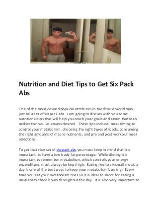 Nutrition and Diet Tips to Get Six Pack
Abs

One of the most desired physical attributes in the fitness world may
just be a set of six pack abs. I am going to discuss with you some
nutritional tips that will help you reach your goals and attain that lean
midsection you’ve always desired. These tips include: meal timing to
control your metabolism, choosing the right types of foods, consuming
the right amounts of macro-nutrients, and pre and post workout meal
selections.

To get that nice set of six pack abs you must keep in mind that it is
important to have a low body fat percentage. While dieting it is
important to remember metabolism, which controls your energy
expenditure, must always be kept high. Eating five to six small meals a
day is one of the best ways to keep your metabolism burning. Every
time you eat your metabolism rises so it is ideal to shoot for eating a
meal every three hours throughout the day. It is also very important to
 