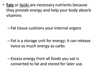 • Fats or lipids are necessary nutrients because
they provide energy and help your body absorb
vitamins

– Fat tissue cushions your internal organs
– Fat is a storage unit for energy; it can release
twice as much energy as carbs

– Excess energy from all foods you eat is
converted to fat and stored for later use.

 