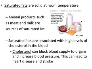 • Saturated fats are solid at room temperature
– Animal products such
as meat and milk are
sources of saturated fat

– Saturated fats are associated with high levels of
cholesterol in the blood
• Cholesterol can block blood supply to organs
and increase blood pressure. This can lead to
heart disease and stroke

 