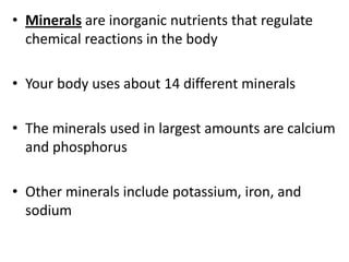 • Minerals are inorganic nutrients that regulate
chemical reactions in the body
• Your body uses about 14 different minerals
• The minerals used in largest amounts are calcium
and phosphorus
• Other minerals include potassium, iron, and
sodium

 