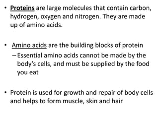 • Proteins are large molecules that contain carbon,
hydrogen, oxygen and nitrogen. They are made
up of amino acids.

• Amino acids are the building blocks of protein
– Essential amino acids cannot be made by the
body’s cells, and must be supplied by the food
you eat
• Protein is used for growth and repair of body cells
and helps to form muscle, skin and hair

 