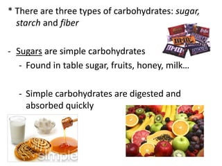 * There are three types of carbohydrates: sugar,
starch and fiber
- Sugars are simple carbohydrates
- Found in table sugar, fruits, honey, milk…

- Simple carbohydrates are digested and
absorbed quickly

 