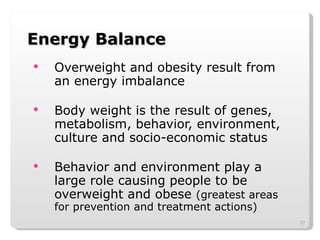 Energy Balance Overweight and obesity result from an energy imbalance Body weight is the result of genes, metabolism, behavior, environment, culture and socio-economic status Behavior and environment play a large role causing people to be overweight and obese  (greatest areas for prevention and treatment actions) 
