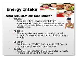 Energy Intake What regulates our food intake? Hunger Prompts eating; physiological desire Hypothalamus :  center that control activities such as maintenance of water balance, temperature regulation, appetite control Appetite The integrated response to the sight, smell, thought or taste of food that initiates or delays eating Satiation Feeling of satisfaction and fullness that occurs during a meal signals to stop eating Satiety Feeling of satisfaction that occurs after a meal; inhibits eating until the next meal 