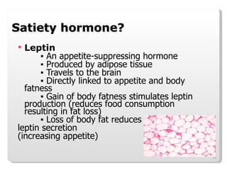 Satiety hormone? Leptin ▪  An appetite-suppressing hormone ▪  Produced by adipose tissue ▪  Travels to the brain ▪  Directly linked to appetite and body fatness ▪  Gain of body fatness stimulates leptin  production (reduces food consumption  resulting in fat loss) ▪  Loss of body fat reduces  leptin secretion  (increasing appetite) 
