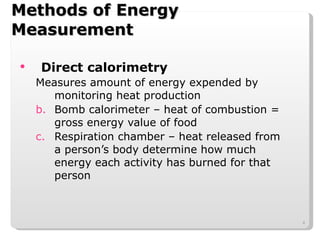 Methods of Energy Measurement Direct calorimetry Measures amount of energy expended by monitoring heat production Bomb calorimeter – heat of combustion = gross energy value of food Respiration chamber – heat released from a person’s body determine how much energy each activity has burned for that person 
