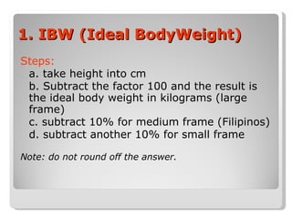 1. IBW (Ideal BodyWeight) Steps: a. take height into cm b. Subtract the factor 100 and the result is the ideal body weight in kilograms (large frame) c. subtract 10% for medium frame (Filipinos) d. subtract another 10% for small frame Note: do not round off the answer. 