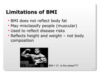 Limitations of BMI BMI does not reflect body fat May misclassify people (muscular) Used to reflect disease risks Reflects height and weight – not body composition BMI = 31  Is this obese??? 