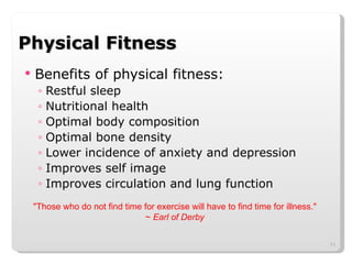 Physical Fitness Benefits of physical fitness: Restful sleep Nutritional health Optimal body composition Optimal bone density Lower incidence of anxiety and depression Improves self image Improves circulation and lung function "Those who do not find time for exercise will have to find time for illness."  ~  Earl of Derby  