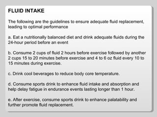 FLUID INTAKE The following are the guidelines to ensure adequate fluid replacement, leading to optimal performance a. Eat a nutritionally balanced diet and drink adequate fluids during the 24-hour period before an event b. Consume 2 cups of fluid 2 hours before exercise followed by another 2 cups 15 to 20 minutes before exercise and 4 to 6 oz fluid every 10 to 15 minutes during exercise. c. Drink cool beverages to reduce body core temperature.  d. Consume sports drink to enhance fluid intake and absorption and help delay fatigue in endurance events lasting longer than 1 hour. e. After exercise, consume sports drink to enhance palatability and further promote fluid replacement.  