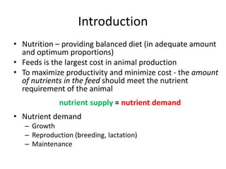 Introduction
• Nutrition – providing balanced diet (in adequate amount
and optimum proportions)
• Feeds is the largest cost in animal production
• To maximize productivity and minimize cost - the amount
of nutrients in the feed should meet the nutrient
requirement of the animal
nutrient supply = nutrient demand
• Nutrient demand
– Growth
– Reproduction (breeding, lactation)
– Maintenance
 