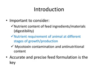 Introduction
• Important to consider:
Nutrient content of feed ingredients/materials
(digestibility)
Nutrient requirement of animal at different
stages of growth/production
 Mycotoxin contamination and antinutritional
content
• Accurate and precise feed formulation is the
key
 