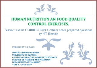 HUMAN NUTRITION AN FOOD QUALITY
CONTROL EXERCISES.
Session: exams CORRECTION + others notes prepared questions
by MT-Einstein
FEBRUARY 14, 2019
MINANI THEOBALD Einstein
UNIVERSITY OF RWANDA
COLLEGE OF MEDICINE AND HEALTH SCIENCES
SCHOOLL OF MEDICINE AND PHARMACY
DEPARTMENT OF PHARMACY
YEAR 4 / 2018-2019
 
