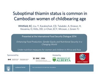 Suboptimal thiamin status is common in
Cambodian women of childbearing age
Whitﬁeld, KC, Liu, Y, Karakochuk, CD, Talukder, A, Kroeun, H,
Kevanna, O, Kitts, DD, Li-Chan, ECY, McLean, J, Green TJ
 
Sponsored by Hosted by
Presented at the International Food Security Dialogue 2014
Enhancing Food Production, Gender Equity and Nutritional Security in a
Changing World
Under-nutrition measures for women and children in Africa and Asia
 