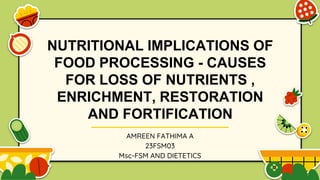 NUTRITIONAL IMPLICATIONS OF
FOOD PROCESSING - CAUSES
FOR LOSS OF NUTRIENTS ,
ENRICHMENT, RESTORATION
AND FORTIFICATION
AMREEN FATHIMA A
23FSM03
Msc-FSM AND DIETETICS
 