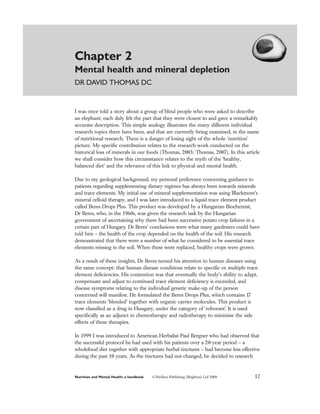 Chapter 2
Mental health and mineral depletion
DR DAVID THOMAS DC


I was once told a story about a group of blind people who were asked to describe
an elephant; each duly felt the part that they were closest to and gave a remarkably
accurate description. This simple analogy illustrates the many different individual
research topics there have been, and that are currently being examined, in the name
of nutritional research. There is a danger of losing sight of the whole ‘nutrition’
picture. My specific contribution relates to the research work conducted on the
historical loss of minerals in our foods (Thomas, 2003; Thomas, 2007). In this article
we shall consider how this circumstance relates to the myth of the ‘healthy,
balanced diet’ and the relevance of this link to physical and mental health.

Due to my geological background, my personal preference concerning guidance to
patients regarding supplementing dietary regimes has always been towards minerals
and trace elements. My initial use of mineral supplementation was using Blackmore’s
mineral celloid therapy, and I was later introduced to a liquid trace element product
called Beres Drops Plus. This product was developed by a Hungarian Biochemist,
Dr Beres, who, in the 1960s, was given the research task by the Hungarian
government of ascertaining why there had been successive potato crop failures in a
certain part of Hungary. Dr Beres’ conclusions were what many gardeners could have
told him – the health of the crop depended on the health of the soil. His research
demonstrated that there were a number of what he considered to be essential trace
elements missing in the soil. When these were replaced, healthy crops were grown.

As a result of these insights, Dr Beres turned his attention to human diseases using
the same concept: that human disease conditions relate to specific or multiple trace
element deficiencies. His contention was that eventually the body’s ability to adapt,
compensate and adjust to continued trace element deficiency is exceeded, and
disease symptoms relating to the individual genetic make-up of the person
concerned will manifest. He formulated the Beres Drops Plus, which contains 17
trace elements ‘blended’ together with organic carrier molecules. This product is
now classified as a drug in Hungary, under the category of ‘roborant’. It is used
specifically as an adjunct in chemotherapy and radiotherapy to minimise the side
effects of these therapies.

In 1999 I was introduced to American Herbalist Paul Bergner who had observed that
the successful protocol he had used with his patients over a 20-year period – a
wholefood diet together with appropriate herbal tinctures – had become less effective
during the past 10 years. As the tinctures had not changed, he decided to research


Nutrition and Mental Health: a handbook   © Pavilion Publishing (Brighton) Ltd 2008   17
 