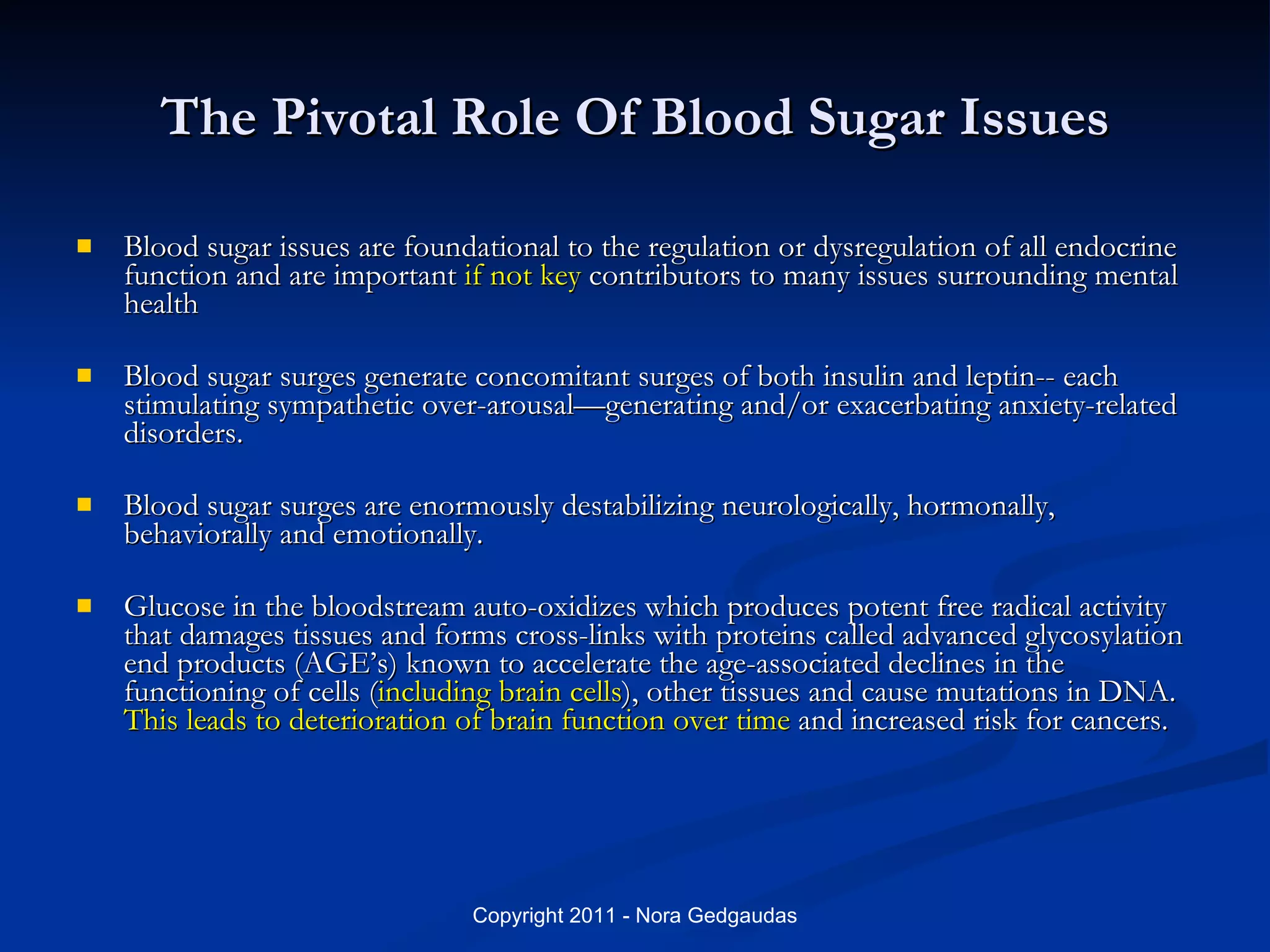 The Pivotal Role Of Blood Sugar Issues Blood sugar issues are foundational to the regulation or dysregulation of all endocrine function and are important  if not key  contributors to many issues surrounding mental health Blood sugar surges generate concomitant surges of both insulin and leptin-- each stimulating sympathetic over-arousal—generating and/or exacerbating anxiety-related disorders. Blood sugar surges are enormously destabilizing neurologically, hormonally, behaviorally and emotionally. Glucose in the bloodstream auto-oxidizes which produces potent free radical activity that damages tissues and forms cross-links with proteins called advanced glycosylation end products (AGE’s) known to accelerate the age-associated declines in the functioning of cells ( including brain cells ), other tissues and cause mutations in DNA.  This leads to deterioration of brain function over time  and increased risk for cancers. 