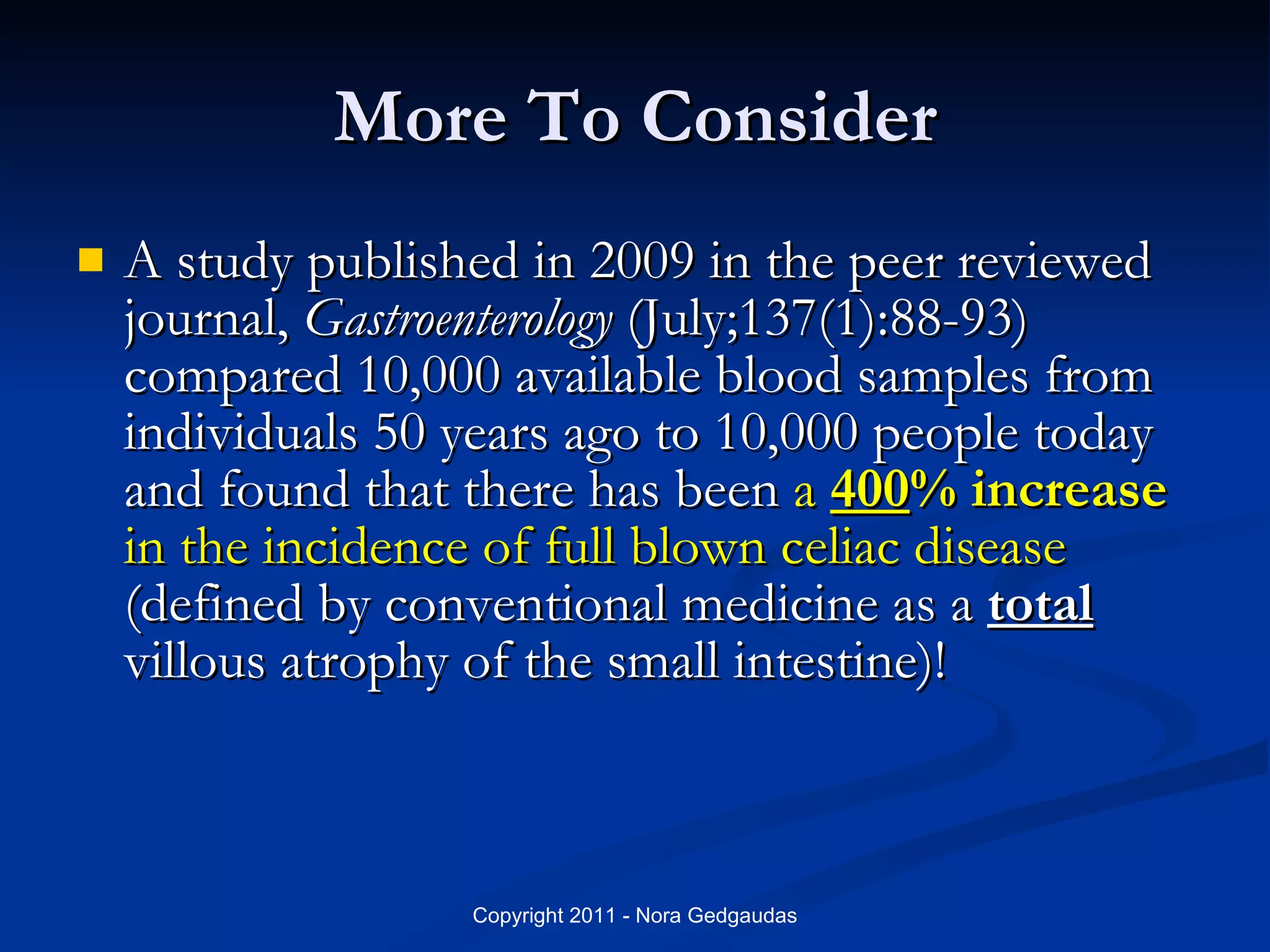 More To Consider A study published in 2009 in the peer reviewed journal,  Gastroenterology  (July;137(1):88-93) compared 10,000 available blood samples from individuals 50 years ago to 10,000 people today and found that there has been  a  400 % increase  in the incidence of full blown celiac disease  (defined by conventional medicine as a  total  villous atrophy of the small intestine)!  