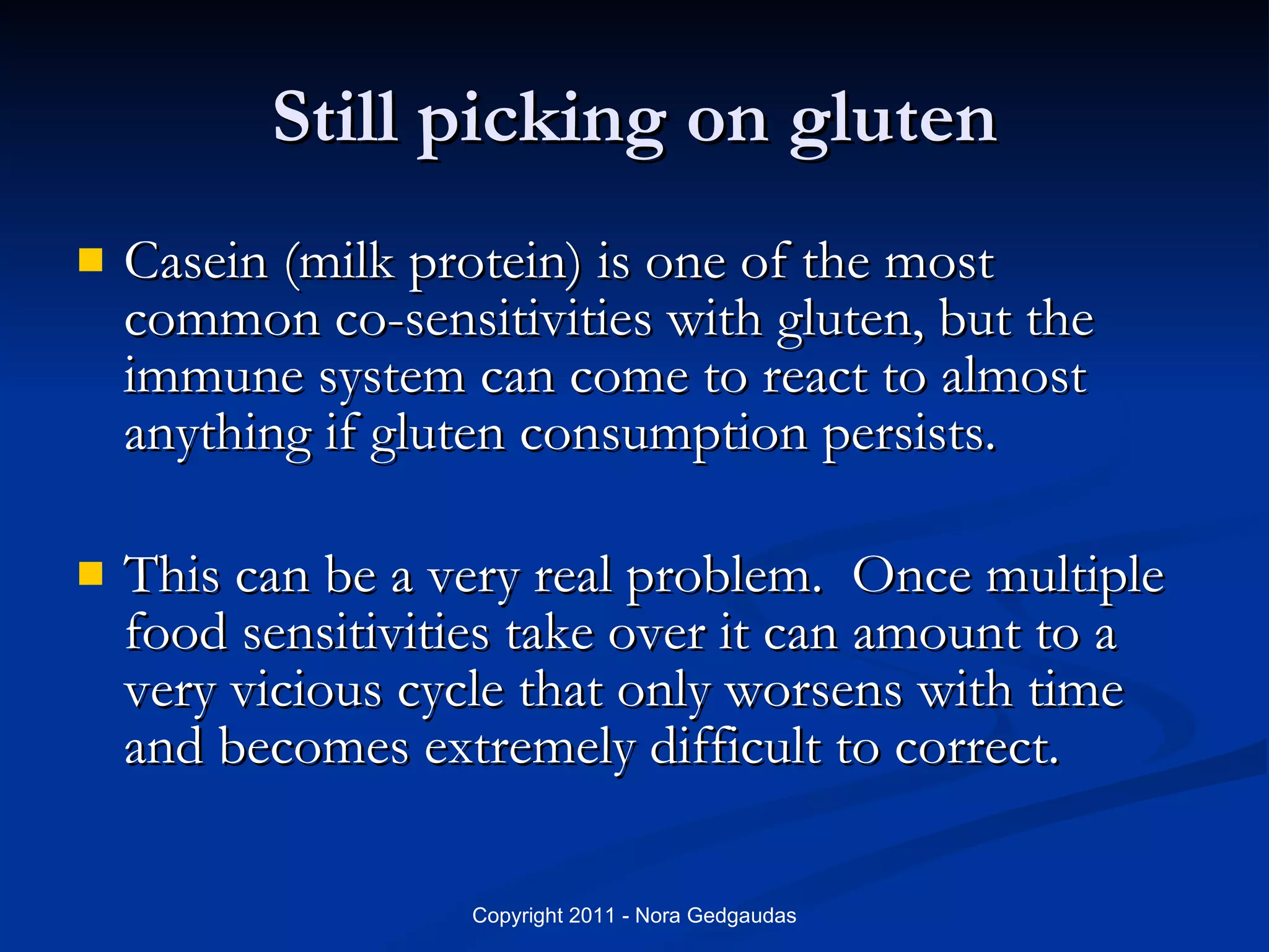 Still picking on gluten Casein (milk protein) is one of the most common co-sensitivities with gluten, but the immune system can come to react to almost anything if gluten consumption persists. This can be a very real problem.  Once multiple food sensitivities take over it can amount to a very vicious cycle that only worsens with time and becomes extremely difficult to correct.  