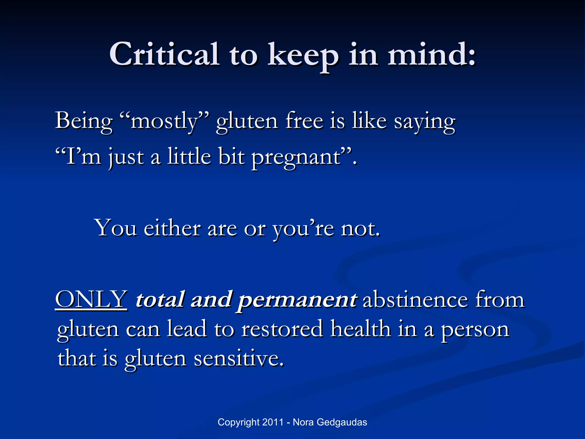 Critical to keep in mind: Being “mostly” gluten free is like saying  “I’m just a little bit pregnant”.  You either are or you’re not. ONLY   total and permanent  abstinence from gluten can lead to restored health in a person that is gluten sensitive. 