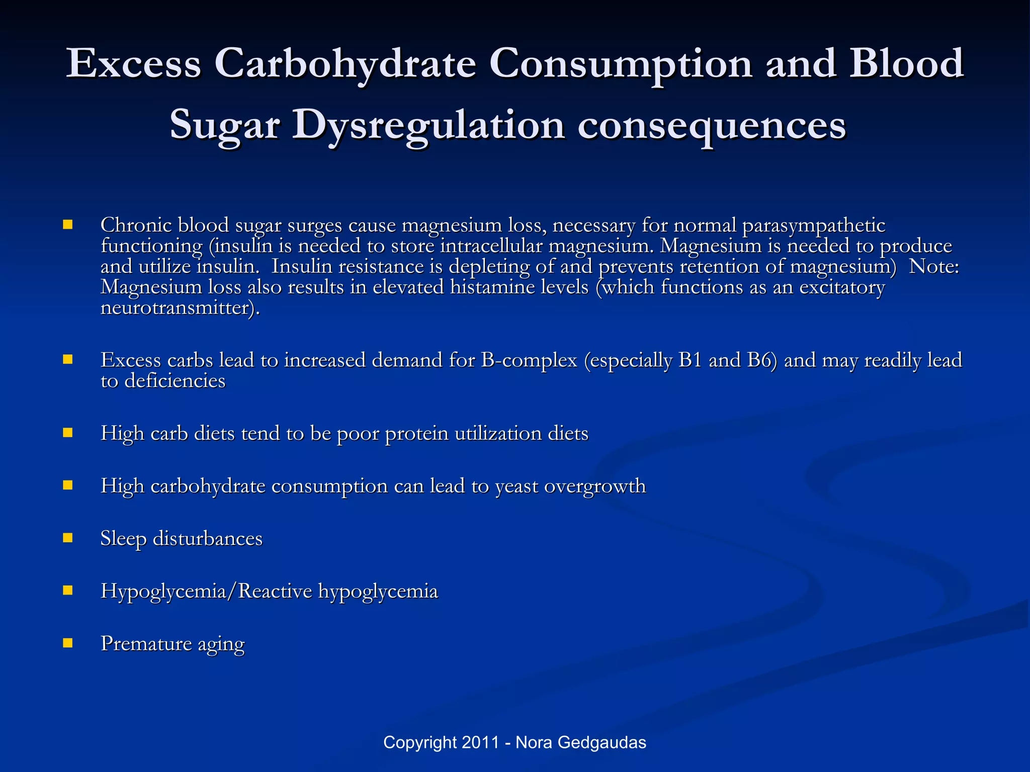 Excess Carbohydrate Consumption and Blood Sugar Dysregulation consequences   Chronic blood sugar surges cause magnesium loss, necessary for normal parasympathetic functioning (insulin is needed to store intracellular magnesium. Magnesium is needed to produce and utilize insulin.  Insulin resistance is depleting of and prevents retention of magnesium)  Note: Magnesium loss also results in elevated histamine levels (which functions as an excitatory neurotransmitter). Excess carbs lead to increased demand for B-complex (especially B1 and B6) and may readily lead to deficiencies High carb diets tend to be poor protein utilization diets High carbohydrate consumption can lead to yeast overgrowth Sleep disturbances Hypoglycemia/Reactive hypoglycemia Premature aging 