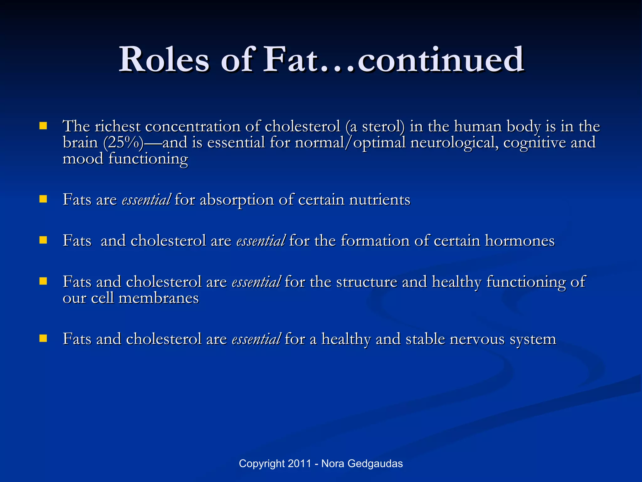Roles of Fat…continued The richest concentration of cholesterol (a sterol) in the human body is in the brain (25%)—and is essential for normal/optimal neurological, cognitive and mood functioning Fats are  essential  for absorption of certain nutrients Fats  and cholesterol are  essential  for the formation of certain hormones Fats and cholesterol are  essential  for the structure and healthy functioning of our cell membranes Fats and cholesterol are  essential  for a healthy and stable nervous system 