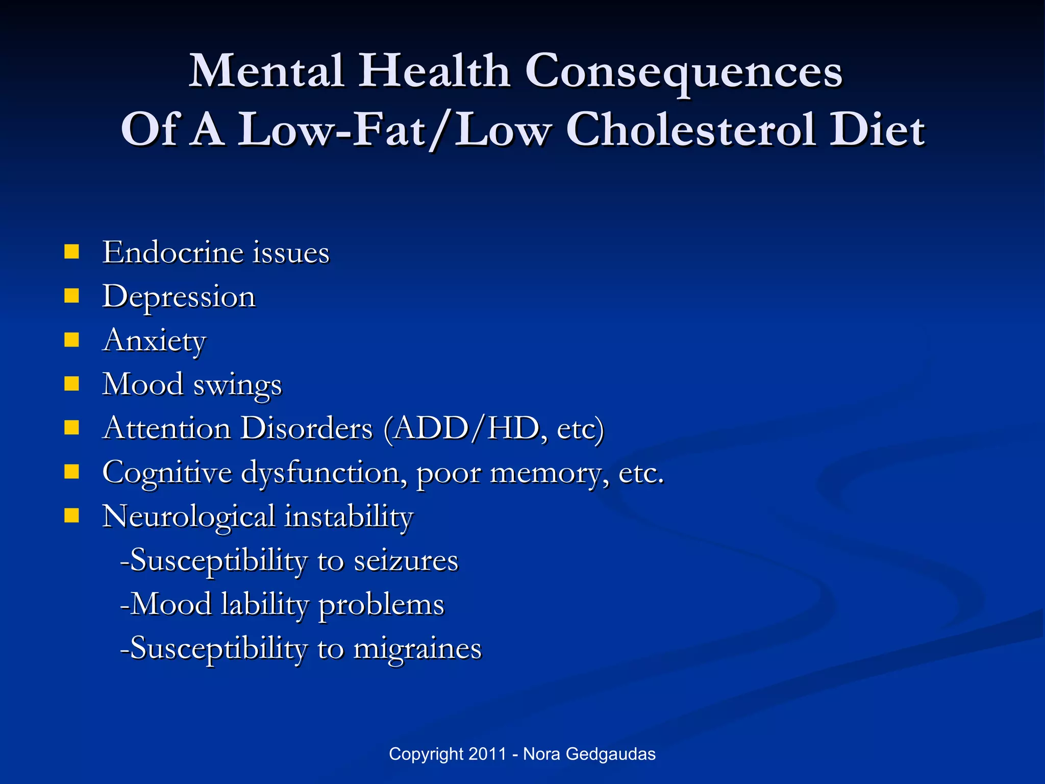 Mental Health Consequences  Of A Low-Fat/Low Cholesterol Diet Endocrine issues Depression Anxiety Mood swings Attention Disorders (ADD/HD, etc) Cognitive dysfunction, poor memory, etc. Neurological instability   -Susceptibility to seizures   -Mood lability problems   -Susceptibility to migraines 
